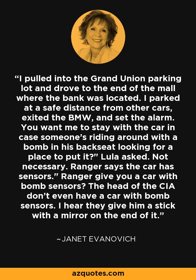 I pulled into the Grand Union parking lot and drove to the end of the mall where the bank was located. I parked at a safe distance from other cars, exited the BMW, and set the alarm. You want me to stay with the car in case someone's riding around with a bomb in his backseat looking for a place to put it?
