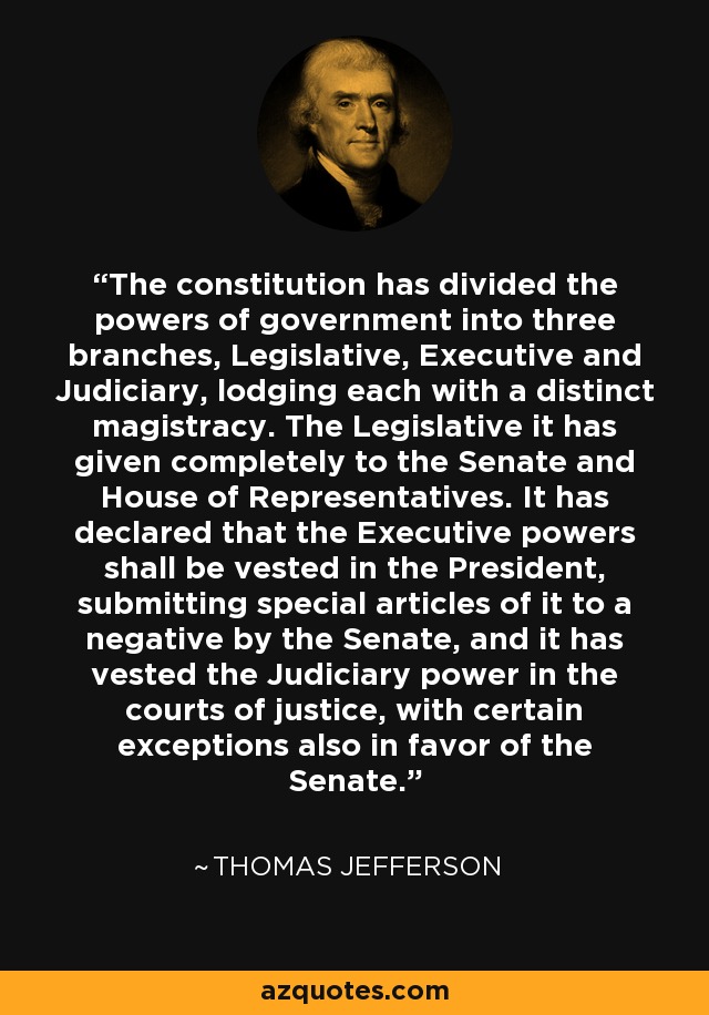 The constitution has divided the powers of government into three branches, Legislative, Executive and Judiciary, lodging each with a distinct magistracy. The Legislative it has given completely to the Senate and House of Representatives. It has declared that the Executive powers shall be vested in the President, submitting special articles of it to a negative by the Senate, and it has vested the Judiciary power in the courts of justice, with certain exceptions also in favor of the Senate. - Thomas Jefferson