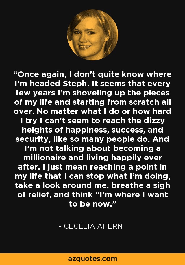 Once again, I don’t quite know where I’m headed Steph. It seems that every few years I’m shoveling up the pieces of my life and starting from scratch all over. No matter what I do or how hard I try I can’t seem to reach the dizzy heights of happiness, success, and security, like so many people do. And I’m not talking about becoming a millionaire and living happily ever after. I just mean reaching a point in my life that I can stop what I’m doing, take a look around me, breathe a sigh of relief, and think “I’m where I want to be now. - Cecelia Ahern