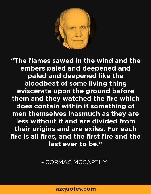 The flames sawed in the wind and the embers paled and deepened and paled and deepened like the bloodbeat of some living thing eviscerate upon the ground before them and they watched the fire which does contain within it something of men themselves inasmuch as they are less without it and are divided from their origins and are exiles. For each fire is all fires, and the first fire and the last ever to be. - Cormac McCarthy