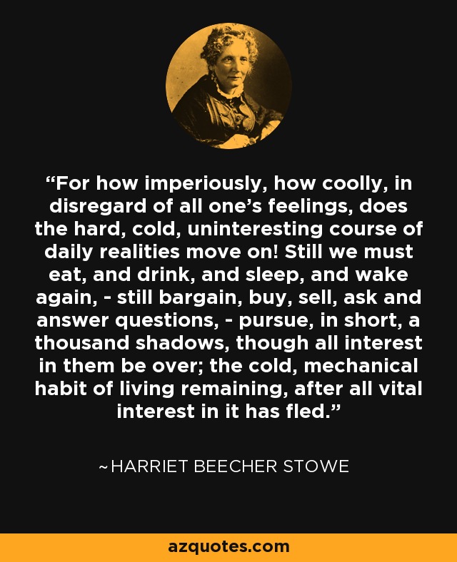 For how imperiously, how coolly, in disregard of all one’s feelings, does the hard, cold, uninteresting course of daily realities move on! Still we must eat, and drink, and sleep, and wake again, - still bargain, buy, sell, ask and answer questions, - pursue, in short, a thousand shadows, though all interest in them be over; the cold, mechanical habit of living remaining, after all vital interest in it has fled. - Harriet Beecher Stowe