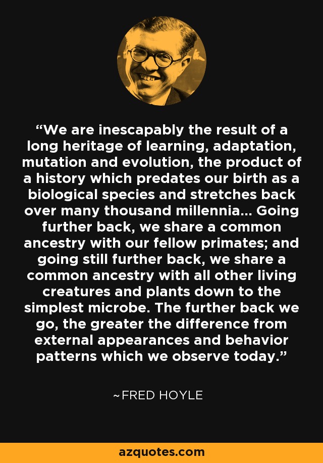 We are inescapably the result of a long heritage of learning, adaptation, mutation and evolution, the product of a history which predates our birth as a biological species and stretches back over many thousand millennia... Going further back, we share a common ancestry with our fellow primates; and going still further back, we share a common ancestry with all other living creatures and plants down to the simplest microbe. The further back we go, the greater the difference from external appearances and behavior patterns which we observe today. - Fred Hoyle