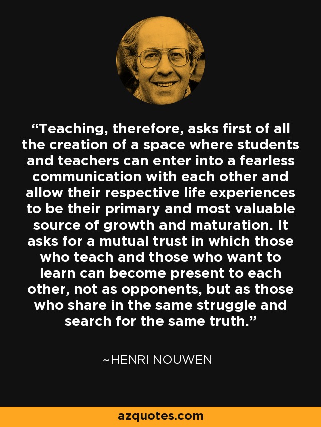 Teaching, therefore, asks first of all the creation of a space where students and teachers can enter into a fearless communication with each other and allow their respective life experiences to be their primary and most valuable source of growth and maturation. It asks for a mutual trust in which those who teach and those who want to learn can become present to each other, not as opponents, but as those who share in the same struggle and search for the same truth. - Henri Nouwen