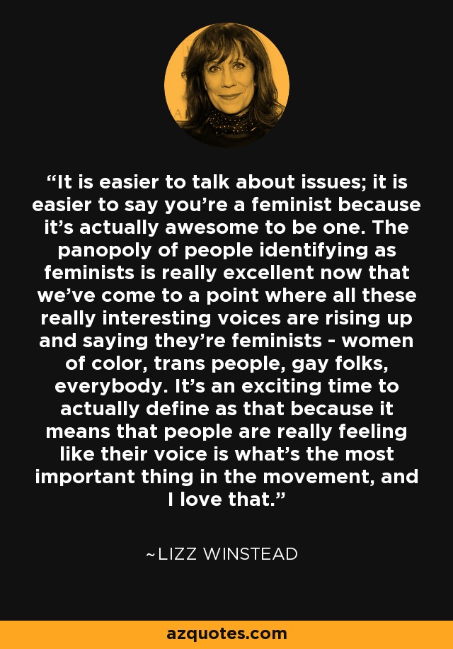 It is easier to talk about issues; it is easier to say you're a feminist because it's actually awesome to be one. The panopoly of people identifying as feminists is really excellent now that we've come to a point where all these really interesting voices are rising up and saying they're feminists - women of color, trans people, gay folks, everybody. It's an exciting time to actually define as that because it means that people are really feeling like their voice is what's the most important thing in the movement, and I love that. - Lizz Winstead