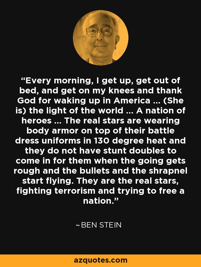 Every morning, I get up, get out of bed, and get on my knees and thank God for waking up in America ... (She is) the light of the world ... A nation of heroes ... The real stars are wearing body armor on top of their battle dress uniforms in 130 degree heat and they do not have stunt doubles to come in for them when the going gets rough and the bullets and the shrapnel start flying. They are the real stars, fighting terrorism and trying to free a nation. - Ben Stein