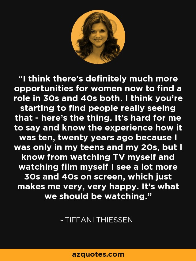 I think there's definitely much more opportunities for women now to find a role in 30s and 40s both. I think you're starting to find people really seeing that - here's the thing. It's hard for me to say and know the experience how it was ten, twenty years ago because I was only in my teens and my 20s, but I know from watching TV myself and watching film myself I see a lot more 30s and 40s on screen, which just makes me very, very happy. It's what we should be watching. - Tiffani Thiessen