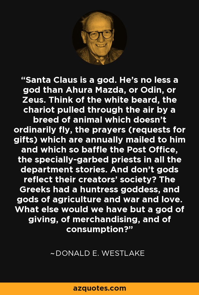 Santa Claus is a god. He's no less a god than Ahura Mazda, or Odin, or Zeus. Think of the white beard, the chariot pulled through the air by a breed of animal which doesn't ordinarily fly, the prayers (requests for gifts) which are annually mailed to him and which so baffle the Post Office, the specially-garbed priests in all the department stories. And don't gods reflect their creators' society? The Greeks had a huntress goddess, and gods of agriculture and war and love. What else would we have but a god of giving, of merchandising, and of consumption? - Donald E. Westlake