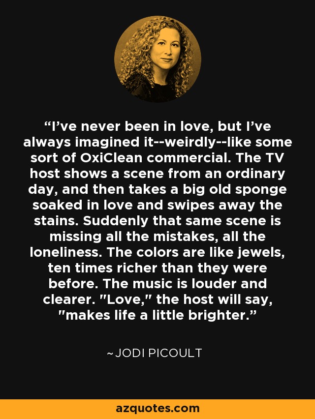 I've never been in love, but I've always imagined it--weirdly--like some sort of OxiClean commercial. The TV host shows a scene from an ordinary day, and then takes a big old sponge soaked in love and swipes away the stains. Suddenly that same scene is missing all the mistakes, all the loneliness. The colors are like jewels, ten times richer than they were before. The music is louder and clearer. 