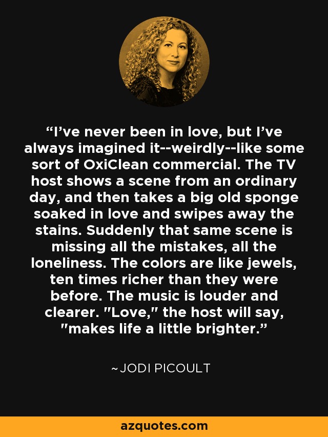 I've never been in love, but I've always imagined it--weirdly--like some sort of OxiClean commercial. The TV host shows a scene from an ordinary day, and then takes a big old sponge soaked in love and swipes away the stains. Suddenly that same scene is missing all the mistakes, all the loneliness. The colors are like jewels, ten times richer than they were before. The music is louder and clearer. 