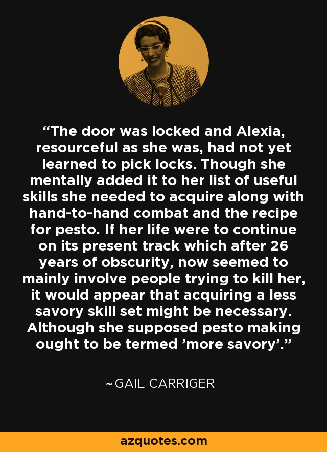 The door was locked and Alexia, resourceful as she was, had not yet learned to pick locks. Though she mentally added it to her list of useful skills she needed to acquire along with hand-to-hand combat and the recipe for pesto. If her life were to continue on its present track which after 26 years of obscurity, now seemed to mainly involve people trying to kill her, it would appear that acquiring a less savory skill set might be necessary. Although she supposed pesto making ought to be termed 'more savory'. - Gail Carriger