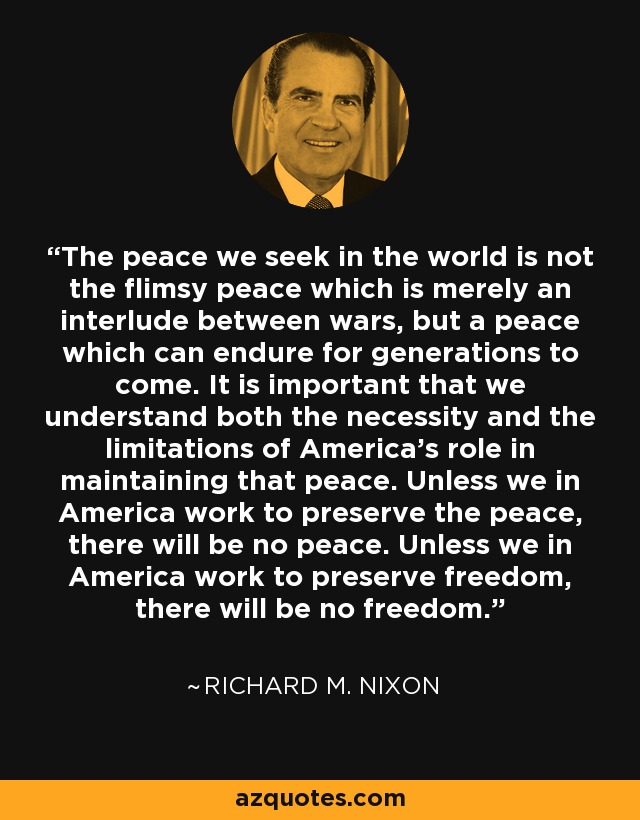 The peace we seek in the world is not the flimsy peace which is merely an interlude between wars, but a peace which can endure for generations to come. It is important that we understand both the necessity and the limitations of America's role in maintaining that peace. Unless we in America work to preserve the peace, there will be no peace. Unless we in America work to preserve freedom, there will be no freedom. - Richard M. Nixon