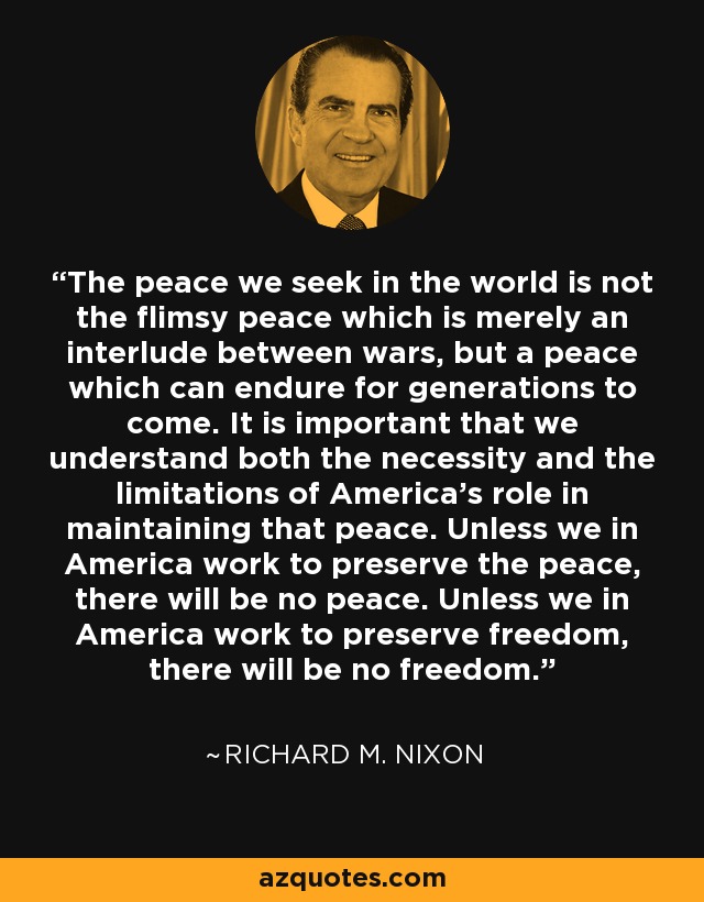 The peace we seek in the world is not the flimsy peace which is merely an interlude between wars, but a peace which can endure for generations to come. It is important that we understand both the necessity and the limitations of America's role in maintaining that peace. Unless we in America work to preserve the peace, there will be no peace. Unless we in America work to preserve freedom, there will be no freedom. - Richard M. Nixon