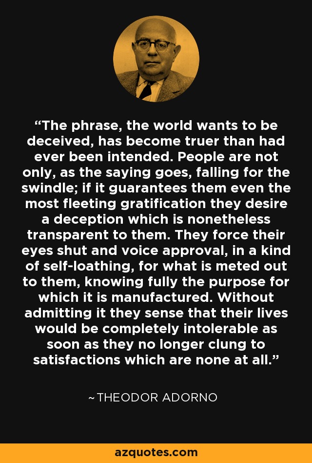 The phrase, the world wants to be deceived, has become truer than had ever been intended. People are not only, as the saying goes, falling for the swindle; if it guarantees them even the most fleeting gratification they desire a deception which is nonetheless transparent to them. They force their eyes shut and voice approval, in a kind of self-loathing, for what is meted out to them, knowing fully the purpose for which it is manufactured. Without admitting it they sense that their lives would be completely intolerable as soon as they no longer clung to satisfactions which are none at all. - Theodor Adorno