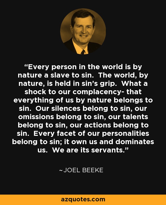 Every person in the world is by nature a slave to sin. The world, by nature, is held in sin's grip. What a shock to our complacency- that everything of us by nature belongs to sin. Our silences belong to sin, our omissions belong to sin, our talents belong to sin, our actions belong to sin. Every facet of our personalities belong to sin; it own us and dominates us. We are its servants. - Joel Beeke