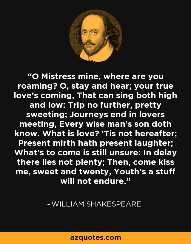 O Mistress mine, where are you roaming? O, stay and hear; your true love's coming, That can sing both high and low: Trip no further, pretty sweeting; Journeys end in lovers meeting, Every wise man's son doth know. What is love? 'Tis not hereafter; Present mirth hath present laughter; What's to come is still unsure: In delay there lies not plenty; Then, come kiss me, sweet and twenty, Youth's a stuff will not endure. - William Shakespeare