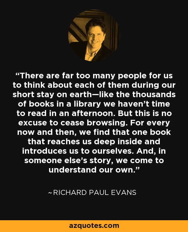 There are far too many people for us to think about each of them during our short stay on earth—like the thousands of books in a library we haven’t time to read in an afternoon. But this is no excuse to cease browsing. For every now and then, we find that one book that reaches us deep inside and introduces us to ourselves. And, in someone else’s story, we come to understand our own. - Richard Paul Evans