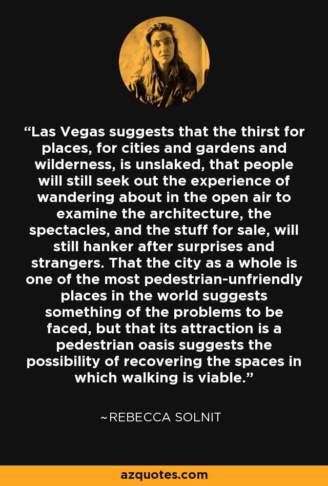 Las Vegas suggests that the thirst for places, for cities and gardens and wilderness, is unslaked, that people will still seek out the experience of wandering about in the open air to examine the architecture, the spectacles, and the stuff for sale, will still hanker after surprises and strangers. That the city as a whole is one of the most pedestrian-unfriendly places in the world suggests something of the problems to be faced, but that its attraction is a pedestrian oasis suggests the possibility of recovering the spaces in which walking is viable. - Rebecca Solnit