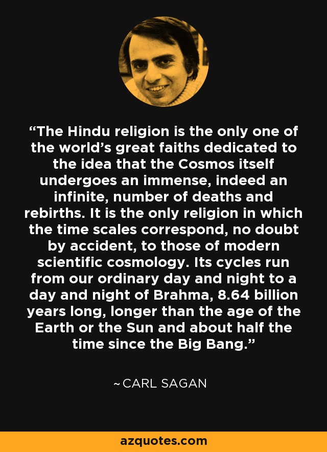 The Hindu religion is the only one of the world’s great faiths dedicated to the idea that the Cosmos itself undergoes an immense, indeed an infinite, number of deaths and rebirths. It is the only religion in which the time scales correspond, no doubt by accident, to those of modern scientific cosmology. Its cycles run from our ordinary day and night to a day and night of Brahma, 8.64 billion years long, longer than the age of the Earth or the Sun and about half the time since the Big Bang. - Carl Sagan