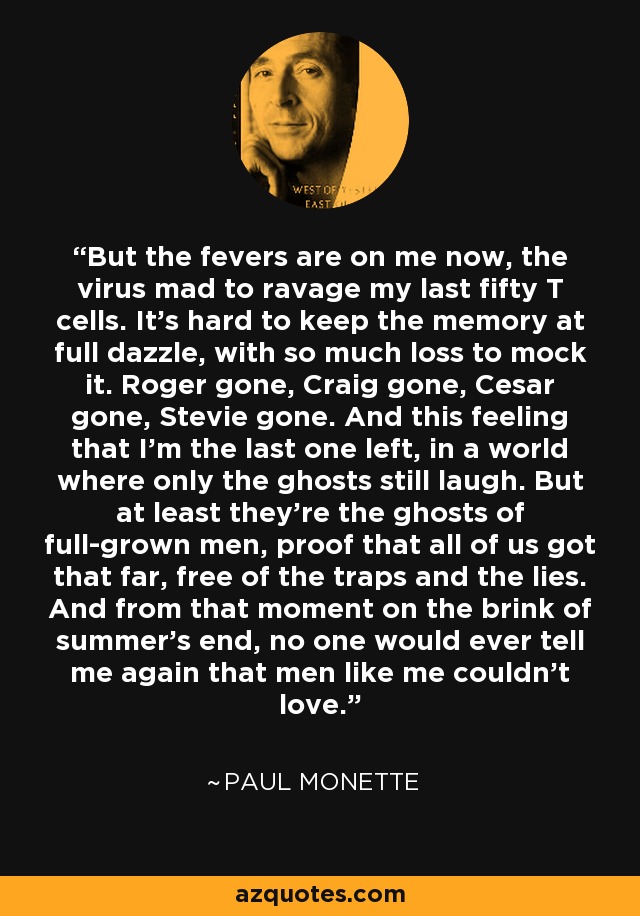 But the fevers are on me now, the virus mad to ravage my last fifty T cells. It's hard to keep the memory at full dazzle, with so much loss to mock it. Roger gone, Craig gone, Cesar gone, Stevie gone. And this feeling that I'm the last one left, in a world where only the ghosts still laugh. But at least they're the ghosts of full-grown men, proof that all of us got that far, free of the traps and the lies. And from that moment on the brink of summer's end, no one would ever tell me again that men like me couldn't love. - Paul Monette