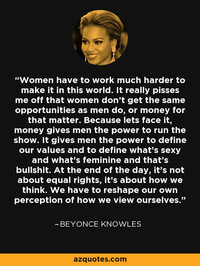 Women have to work much harder to make it in this world. It really pisses me off that women don't get the same opportunities as men do, or money for that matter. Because lets face it, money gives men the power to run the show. It gives men the power to define our values and to define what's sexy and what's feminine and that's bullshit. At the end of the day, it's not about equal rights, it's about how we think. We have to reshape our own perception of how we view ourselves. - Beyonce Knowles