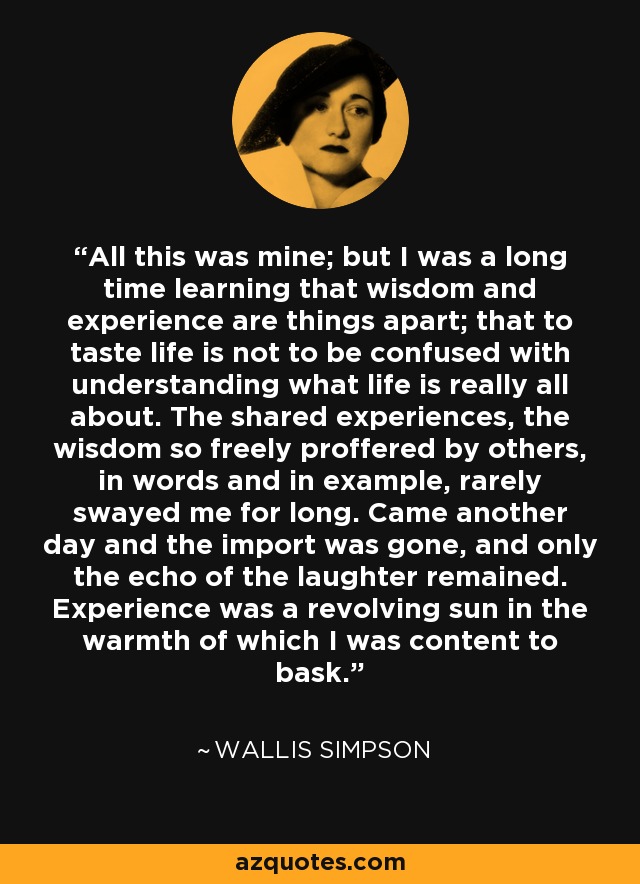 All this was mine; but I was a long time learning that wisdom and experience are things apart; that to taste life is not to be confused with understanding what life is really all about. The shared experiences, the wisdom so freely proffered by others, in words and in example, rarely swayed me for long. Came another day and the import was gone, and only the echo of the laughter remained. Experience was a revolving sun in the warmth of which I was content to bask. - Wallis Simpson