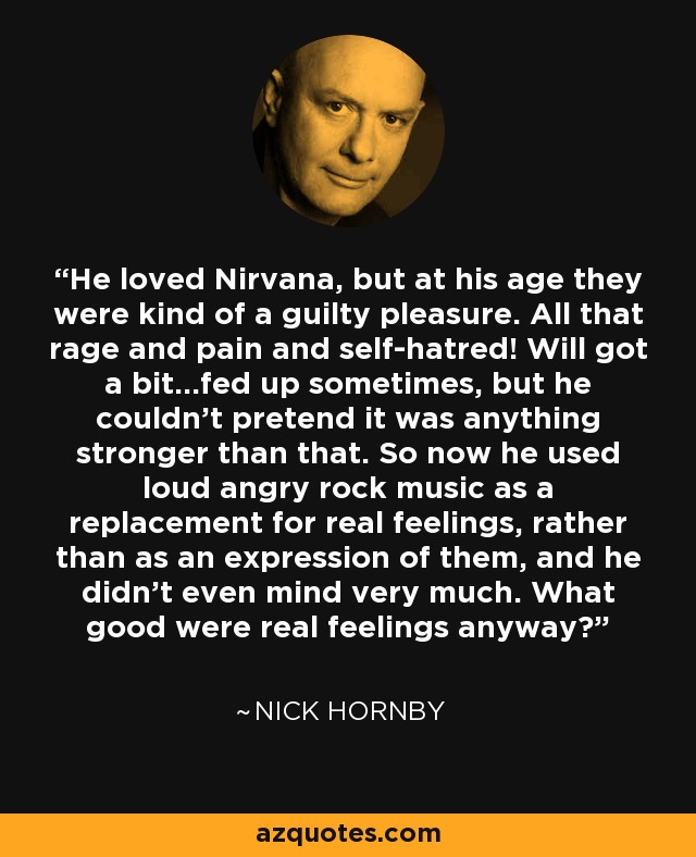 He loved Nirvana, but at his age they were kind of a guilty pleasure. All that rage and pain and self-hatred! Will got a bit...fed up sometimes, but he couldn't pretend it was anything stronger than that. So now he used loud angry rock music as a replacement for real feelings, rather than as an expression of them, and he didn't even mind very much. What good were real feelings anyway? - Nick Hornby