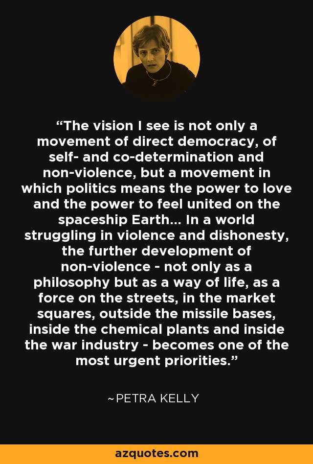 The vision I see is not only a movement of direct democracy, of self- and co-determination and non-violence, but a movement in which politics means the power to love and the power to feel united on the spaceship Earth... In a world struggling in violence and dishonesty, the further development of non-violence - not only as a philosophy but as a way of life, as a force on the streets, in the market squares, outside the missile bases, inside the chemical plants and inside the war industry - becomes one of the most urgent priorities. - Petra Kelly