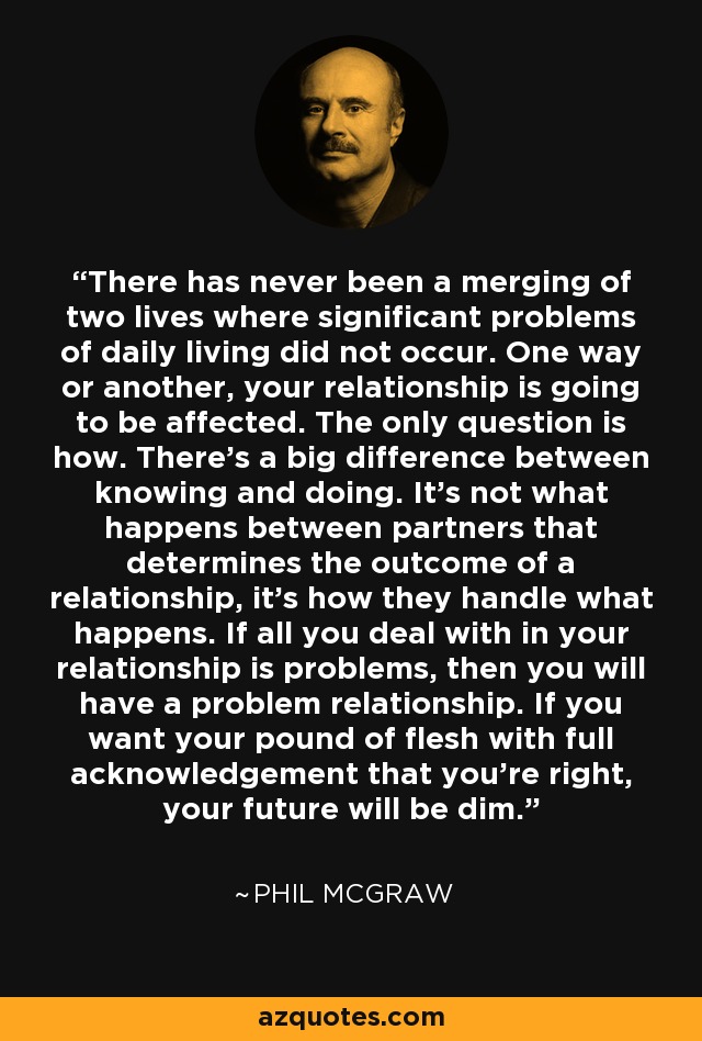 There has never been a merging of two lives where significant problems of daily living did not occur. One way or another, your relationship is going to be affected. The only question is how. There's a big difference between knowing and doing. It's not what happens between partners that determines the outcome of a relationship, it's how they handle what happens. If all you deal with in your relationship is problems, then you will have a problem relationship. If you want your pound of flesh with full acknowledgement that you're right, your future will be dim. - Phil McGraw