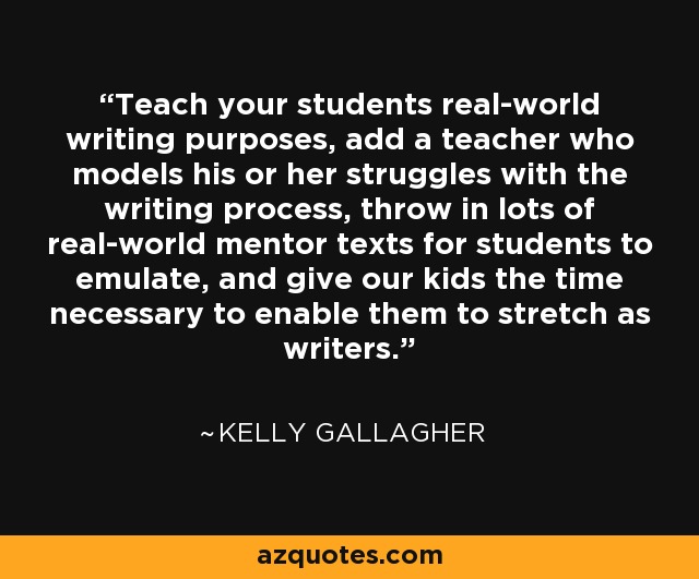 Teach your students real-world writing purposes, add a teacher who models his or her struggles with the writing process, throw in lots of real-world mentor texts for students to emulate, and give our kids the time necessary to enable them to stretch as writers. - Kelly Gallagher