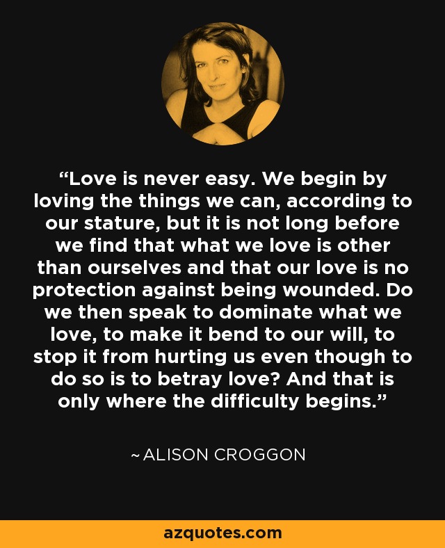 Love is never easy. We begin by loving the things we can, according to our stature, but it is not long before we find that what we love is other than ourselves and that our love is no protection against being wounded. Do we then speak to dominate what we love, to make it bend to our will, to stop it from hurting us even though to do so is to betray love? And that is only where the difficulty begins. - Alison Croggon