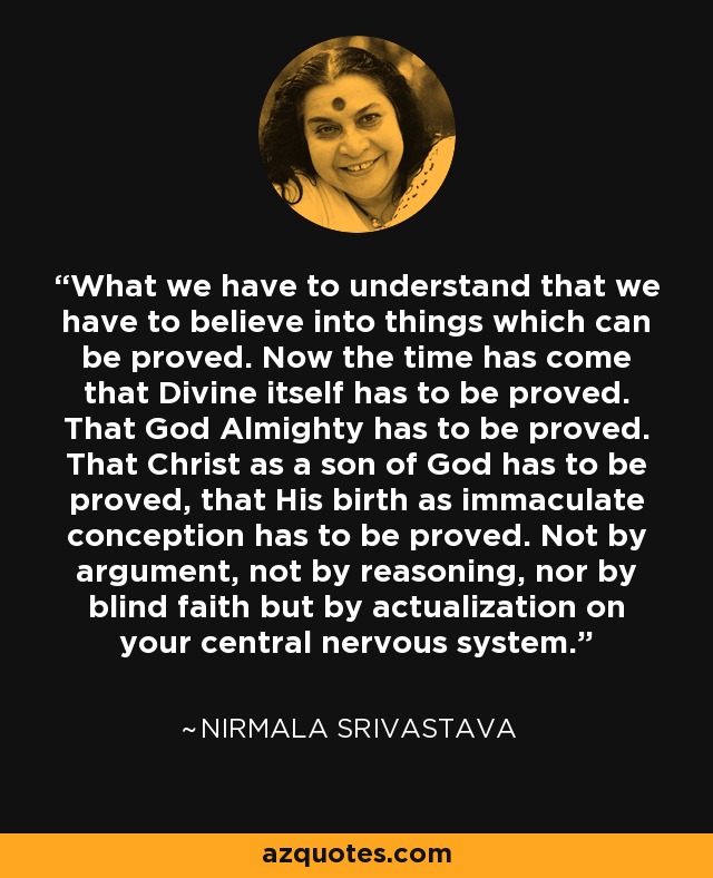 What we have to understand that we have to believe into things which can be proved. Now the time has come that Divine itself has to be proved. That God Almighty has to be proved. That Christ as a son of God has to be proved, that His birth as immaculate conception has to be proved. Not by argument, not by reasoning, nor by blind faith but by actualization on your central nervous system. - Nirmala Srivastava