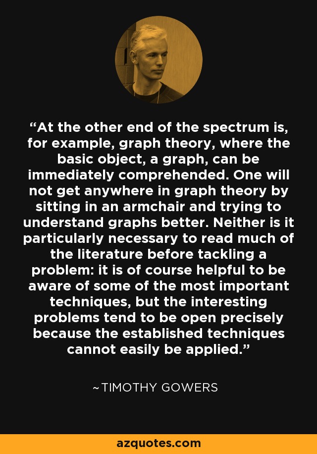 At the other end of the spectrum is, for example, graph theory, where the basic object, a graph, can be immediately comprehended. One will not get anywhere in graph theory by sitting in an armchair and trying to understand graphs better. Neither is it particularly necessary to read much of the literature before tackling a problem: it is of course helpful to be aware of some of the most important techniques, but the interesting problems tend to be open precisely because the established techniques cannot easily be applied. - Timothy Gowers