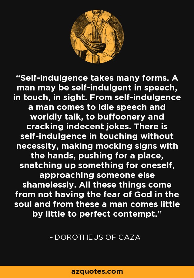 Self-indulgence takes many forms. A man may be self-indulgent in speech, in touch, in sight. From self-indulgence a man comes to idle speech and worldly talk, to buffoonery and cracking indecent jokes. There is self-indulgence in touching without necessity, making mocking signs with the hands, pushing for a place, snatching up something for oneself, approaching someone else shamelessly. All these things come from not having the fear of God in the soul and from these a man comes little by little to perfect contempt. - Dorotheus of Gaza