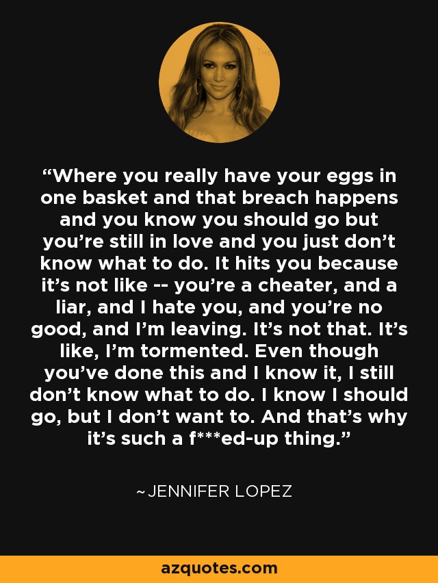 Where you really have your eggs in one basket and that breach happens and you know you should go but you're still in love and you just don't know what to do. It hits you because it's not like -- you're a cheater, and a liar, and I hate you, and you're no good, and I'm leaving. It's not that. It's like, I'm tormented. Even though you've done this and I know it, I still don't know what to do. I know I should go, but I don't want to. And that's why it's such a f***ed-up thing. - Jennifer Lopez