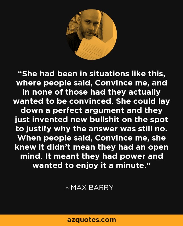 She had been in situations like this, where people said, Convince me, and in none of those had they actually wanted to be convinced. She could lay down a perfect argument and they just invented new bullshit on the spot to justify why the answer was still no. When people said, Convince me, she knew it didn’t mean they had an open mind. It meant they had power and wanted to enjoy it a minute. - Max Barry