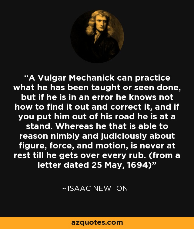 A Vulgar Mechanick can practice what he has been taught or seen done, but if he is in an error he knows not how to find it out and correct it, and if you put him out of his road he is at a stand. Whereas he that is able to reason nimbly and judiciously about figure, force, and motion, is never at rest till he gets over every rub. (from a letter dated 25 May, 1694) - Isaac Newton