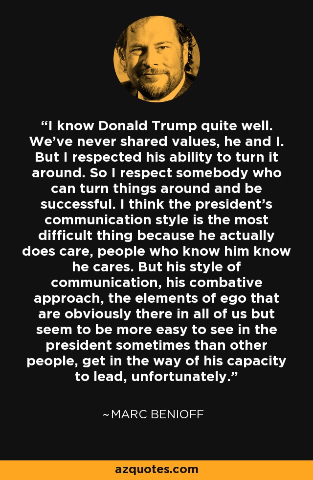 I know Donald Trump quite well. We've never shared values, he and I. But I respected his ability to turn it around. So I respect somebody who can turn things around and be successful. I think the president's communication style is the most difficult thing because he actually does care, people who know him know he cares. But his style of communication, his combative approach, the elements of ego that are obviously there in all of us but seem to be more easy to see in the president sometimes than other people, get in the way of his capacity to lead, unfortunately. - Marc Benioff