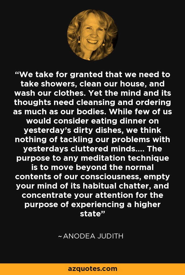 We take for granted that we need to take showers, clean our house, and wash our clothes. Yet the mind and its thoughts need cleansing and ordering as much as our bodies. While few of us would consider eating dinner on yesterday's dirty dishes, we think nothing of tackling our problems with yesterdays cluttered minds.... The purpose to any meditation technique is to move beyond the normal contents of our consciousness, empty your mind of its habitual chatter, and concentrate your attention for the purpose of experiencing a higher state - Anodea Judith