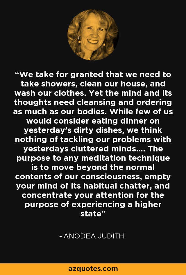We take for granted that we need to take showers, clean our house, and wash our clothes. Yet the mind and its thoughts need cleansing and ordering as much as our bodies. While few of us would consider eating dinner on yesterday's dirty dishes, we think nothing of tackling our problems with yesterdays cluttered minds.... The purpose to any meditation technique is to move beyond the normal contents of our consciousness, empty your mind of its habitual chatter, and concentrate your attention for the purpose of experiencing a higher state - Anodea Judith