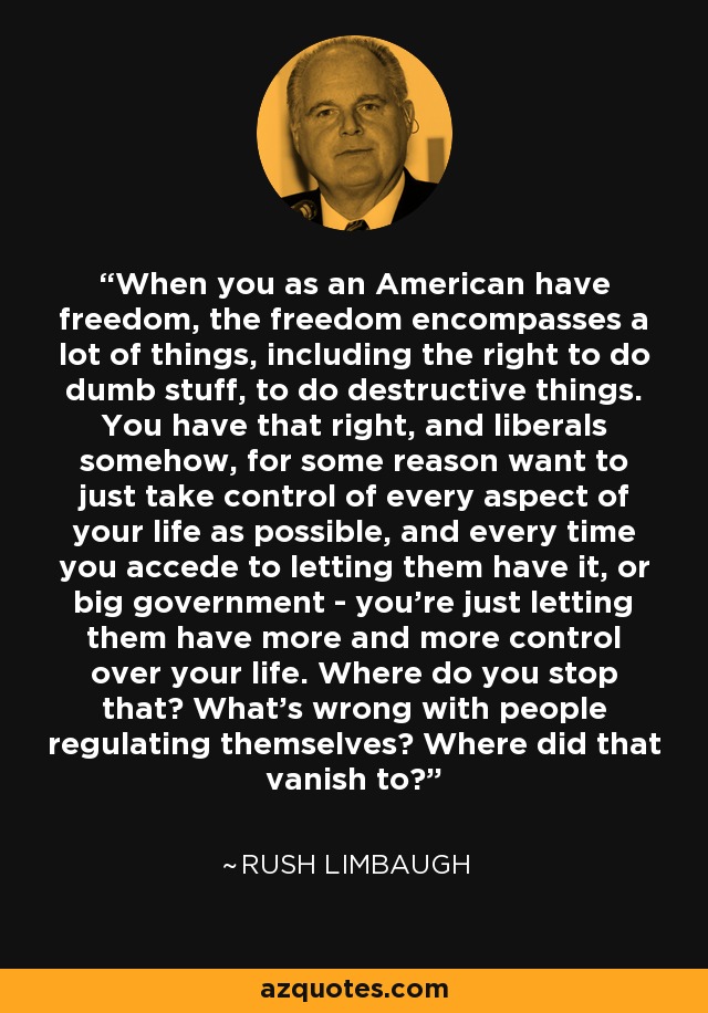 When you as an American have freedom, the freedom encompasses a lot of things, including the right to do dumb stuff, to do destructive things. You have that right, and liberals somehow, for some reason want to just take control of every aspect of your life as possible, and every time you accede to letting them have it, or big government - you're just letting them have more and more control over your life. Where do you stop that? What's wrong with people regulating themselves? Where did that vanish to? - Rush Limbaugh