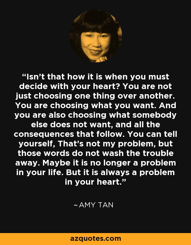 Isn't that how it is when you must decide with your heart? You are not just choosing one thing over another. You are choosing what you want. And you are also choosing what somebody else does not want, and all the consequences that follow. You can tell yourself, That's not my problem, but those words do not wash the trouble away. Maybe it is no longer a problem in your life. But it is always a problem in your heart. - Amy Tan