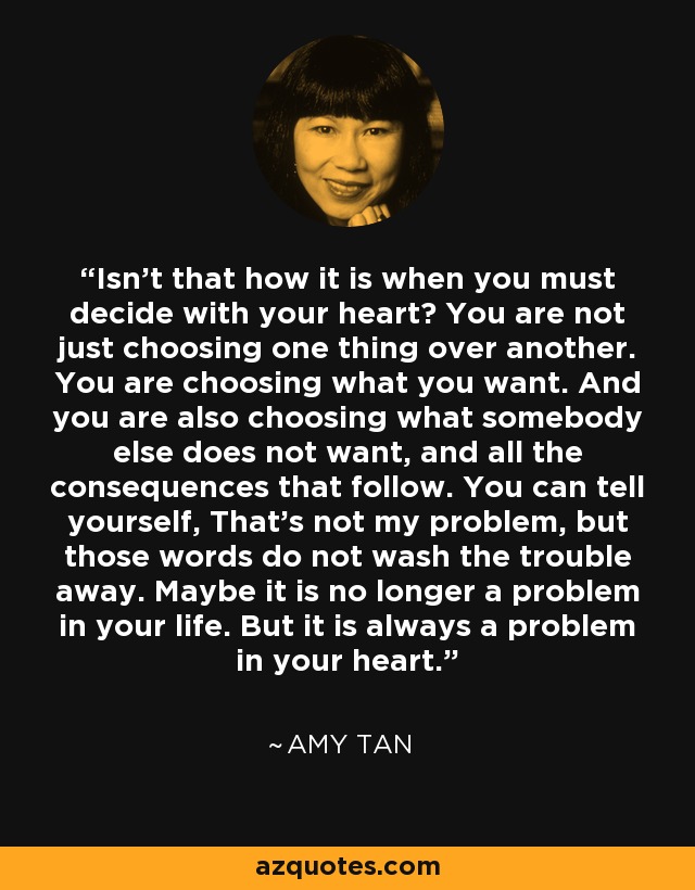 Isn't that how it is when you must decide with your heart? You are not just choosing one thing over another. You are choosing what you want. And you are also choosing what somebody else does not want, and all the consequences that follow. You can tell yourself, That's not my problem, but those words do not wash the trouble away. Maybe it is no longer a problem in your life. But it is always a problem in your heart. - Amy Tan