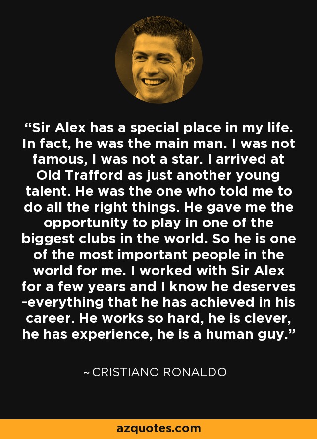 Sir Alex has a special place in my life. In fact, he was the main man. I was not famous, I was not a star. I arrived at Old Trafford as just another young talent. He was the one who told me to do all the right things. He gave me the opportunity to play in one of the biggest clubs in the world. So he is one of the most important people in the world for me. I worked with Sir Alex for a few years and I know he deserves ­everything that he has achieved in his career. He works so hard, he is clever, he has experience, he is a human guy. - Cristiano Ronaldo