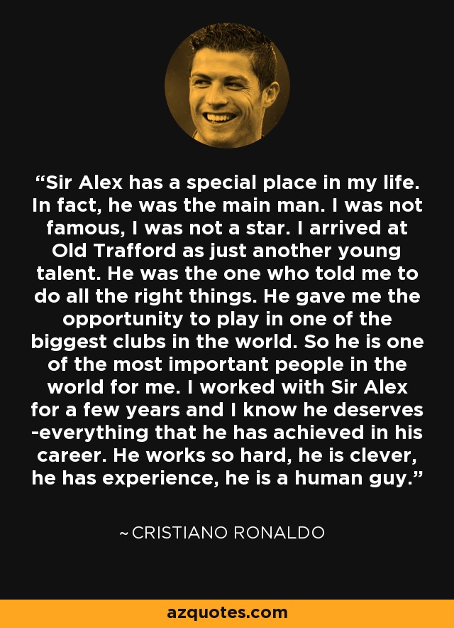 Sir Alex has a special place in my life. In fact, he was the main man. I was not famous, I was not a star. I arrived at Old Trafford as just another young talent. He was the one who told me to do all the right things. He gave me the opportunity to play in one of the biggest clubs in the world. So he is one of the most important people in the world for me. I worked with Sir Alex for a few years and I know he deserves ­everything that he has achieved in his career. He works so hard, he is clever, he has experience, he is a human guy. - Cristiano Ronaldo