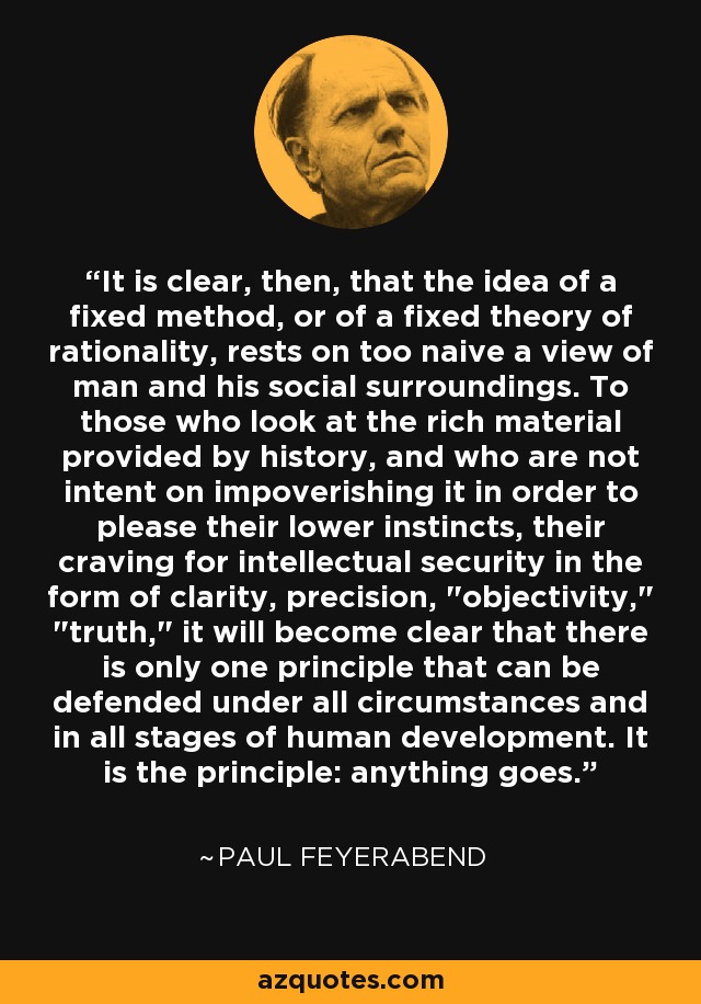It is clear, then, that the idea of a fixed method, or of a fixed theory of rationality, rests on too naive a view of man and his social surroundings. To those who look at the rich material provided by history, and who are not intent on impoverishing it in order to please their lower instincts, their craving for intellectual security in the form of clarity, precision, 