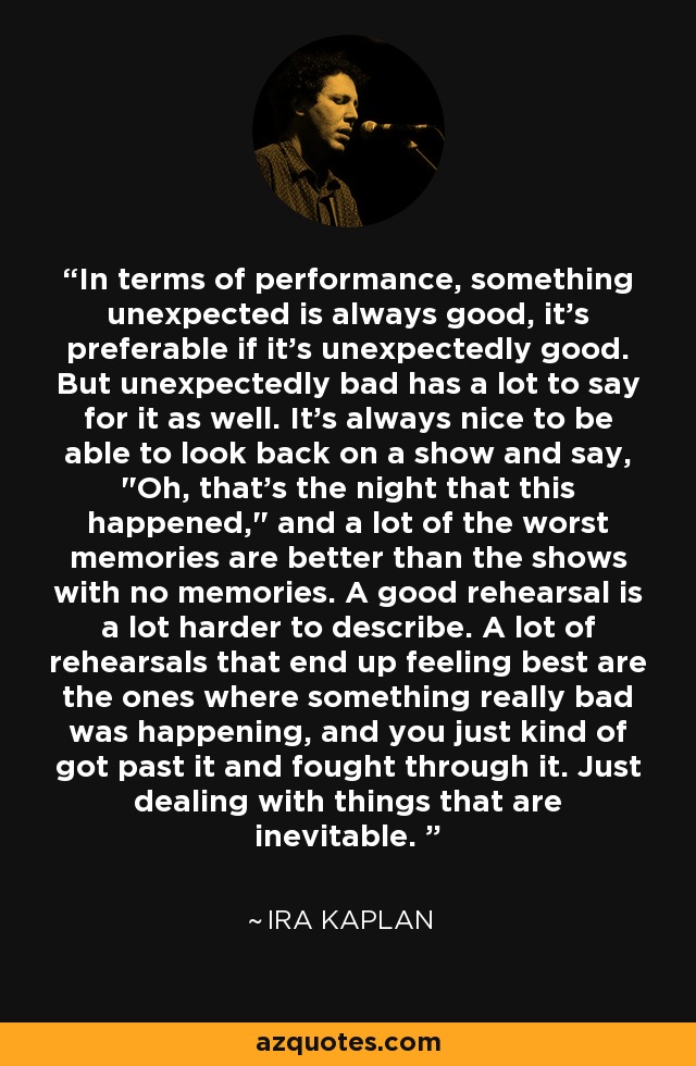 In terms of performance, something unexpected is always good, it's preferable if it's unexpectedly good. But unexpectedly bad has a lot to say for it as well. It's always nice to be able to look back on a show and say, 
