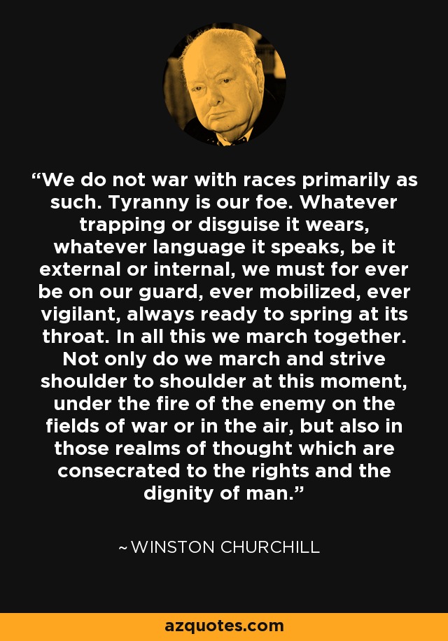 We do not war with races primarily as such. Tyranny is our foe. Whatever trapping or disguise it wears, whatever language it speaks, be it external or internal, we must for ever be on our guard, ever mobilized, ever vigilant, always ready to spring at its throat. In all this we march together. Not only do we march and strive shoulder to shoulder at this moment, under the fire of the enemy on the fields of war or in the air, but also in those realms of thought which are consecrated to the rights and the dignity of man. - Winston Churchill