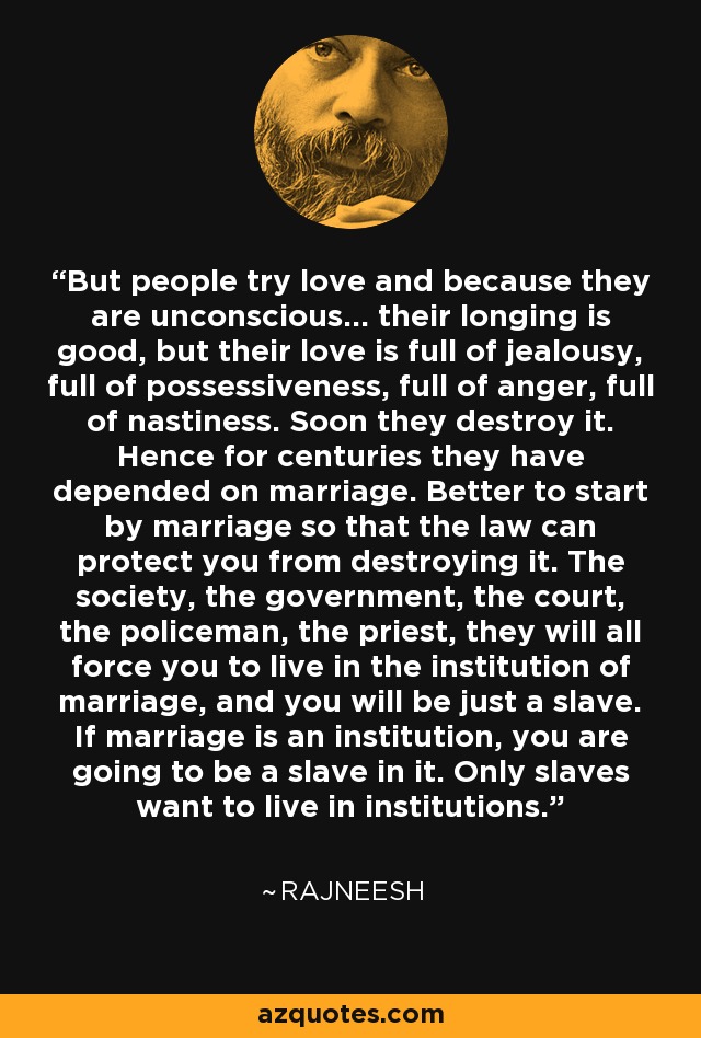 But people try love and because they are unconscious... their longing is good, but their love is full of jealousy, full of possessiveness, full of anger, full of nastiness. Soon they destroy it. Hence for centuries they have depended on marriage. Better to start by marriage so that the law can protect you from destroying it. The society, the government, the court, the policeman, the priest, they will all force you to live in the institution of marriage, and you will be just a slave. If marriage is an institution, you are going to be a slave in it. Only slaves want to live in institutions. - Rajneesh