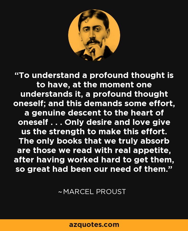 To understand a profound thought is to have, at the moment one understands it, a profound thought oneself; and this demands some effort, a genuine descent to the heart of oneself . . . Only desire and love give us the strength to make this effort. The only books that we truly absorb are those we read with real appetite, after having worked hard to get them, so great had been our need of them. - Marcel Proust