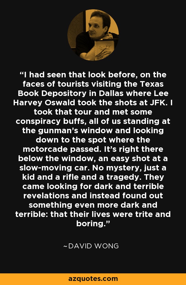I had seen that look before, on the faces of tourists visiting the Texas Book Depository in Dallas where Lee Harvey Oswald took the shots at JFK. I took that tour and met some conspiracy buffs, all of us standing at the gunman’s window and looking down to the spot where the motorcade passed. It’s right there below the window, an easy shot at a slow-moving car. No mystery, just a kid and a rifle and a tragedy. They came looking for dark and terrible revelations and instead found out something even more dark and terrible: that their lives were trite and boring. - David Wong